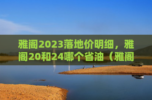 雅阁2023落地价明细，雅阁20和24哪个省油（雅阁地价明细）