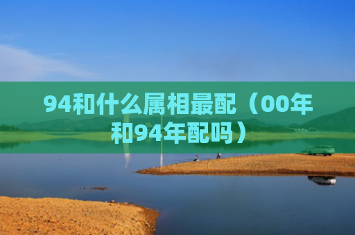 94和什么属相最配（00年和94年配吗）