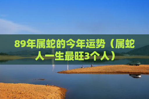 89年属蛇的今年运势（属蛇人一生最旺3个人）