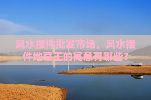 风水摆件批发市场，风水摆件地藏王的寓意有哪些？