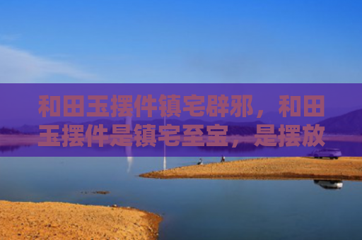 和田玉摆件镇宅辟邪，和田玉摆件是镇宅至宝，是摆放公司或家里的绝佳摆设