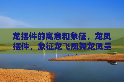 龙摆件的寓意和象征，龙凤摆件，象征龙飞凤舞龙凤呈祥