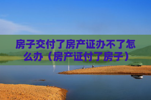 房子交付了房产证办不了怎么办（房产证付了房子）