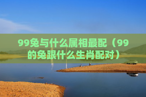 99兔与什么属相最配（99的兔跟什么生肖配对）