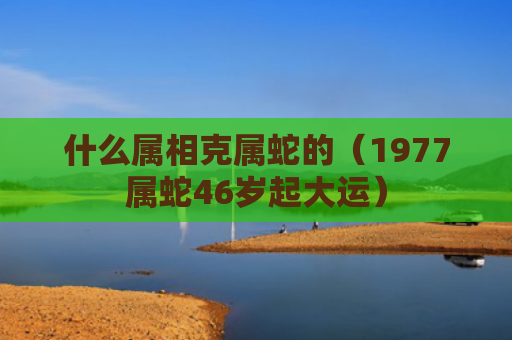 什么属相克属蛇的（1977属蛇46岁起大运）