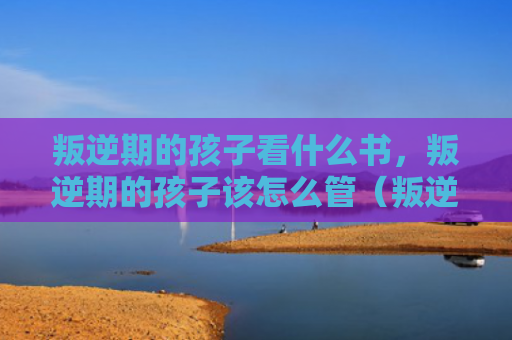 叛逆期的孩子看什么书，叛逆期的孩子该怎么管（叛逆孩子该怎么）