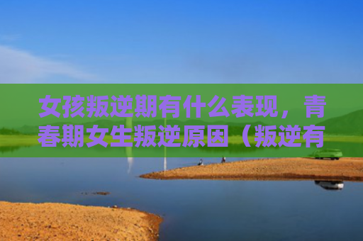 女孩叛逆期有什么表现，青春期女生叛逆原因（叛逆有什么青春期）