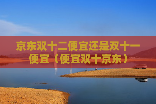 京东双十二便宜还是双十一便宜（便宜双十京东）