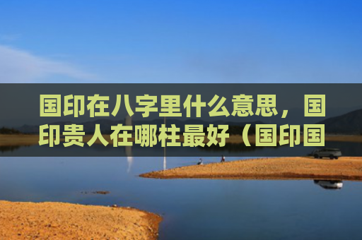 国印在八字里什么意思，国印贵人在哪柱最好（国印国印贵人什么意思）