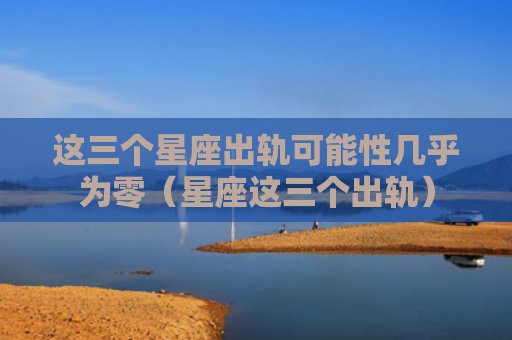 这三个星座出轨可能性几乎为零（星座这三个出轨）