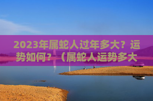 2023年属蛇人过年多大？运势如何？（属蛇人运势多大）