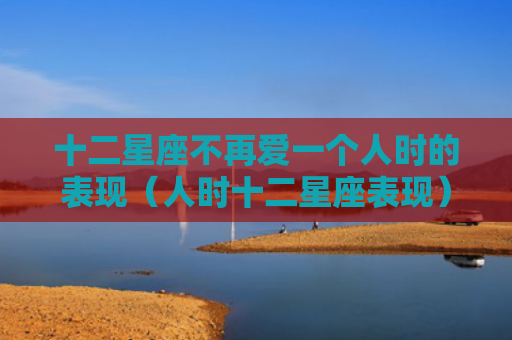 十二星座不再爱一个人时的表现（人时十二星座表现）