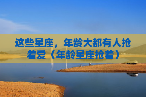 这些星座，年龄大都有人抢着爱（年龄星座抢着）