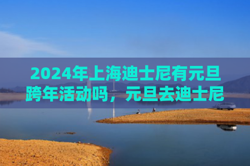 2024年上海迪士尼有元旦跨年活动吗，元旦去迪士尼人多不多（迪士尼元旦不多）