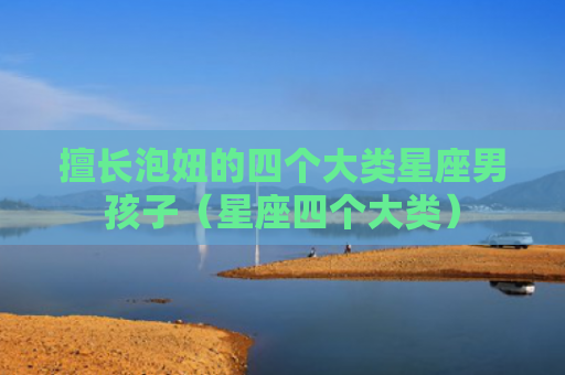 擅长泡妞的四个大类星座男孩子（星座四个大类）