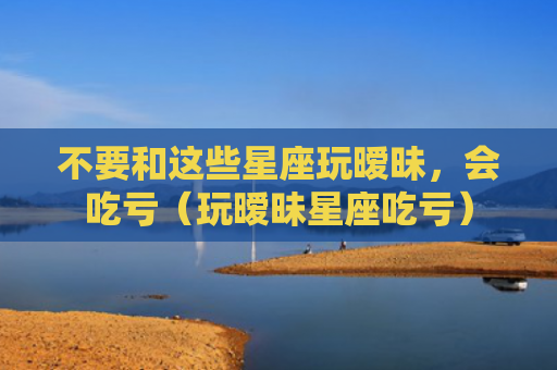 不要和这些星座玩暧昧，会吃亏（玩暧昧星座吃亏）