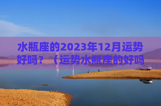水瓶座的2023年12月运势好吗？（运势水瓶座的好吗）