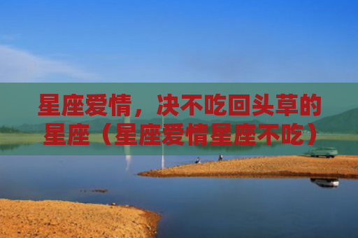 星座爱情，决不吃回头草的星座（星座爱情星座不吃）