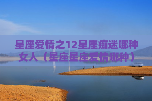 星座爱情之12星座痴迷哪种女人（星座星座爱情哪种）