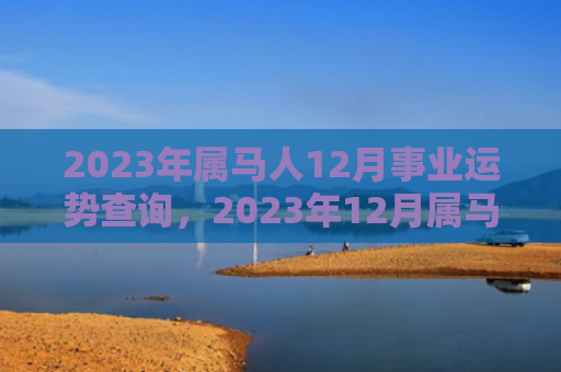 2023年属马人12月事业运势查询，2023年12月属马人事业运程详解（属马人运势查询运程）
