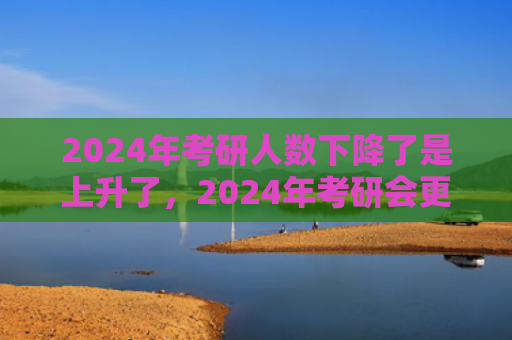2024年考研人数下降了是上升了，2024年考研会更难吗（考研更难人数）