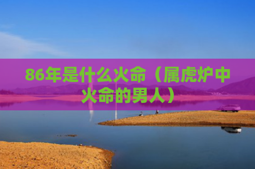 86年是什么火命（属虎炉中火命的男人）