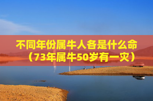 不同年份属牛人各是什么命（73年属牛50岁有一灾）