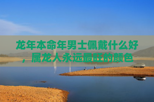 龙年本命年男士佩戴什么好，属龙人永远最旺的颜色