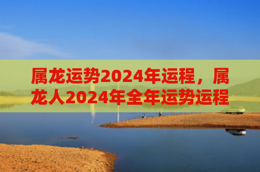属龙运势2024年运程，属龙人2024年全年运势运程