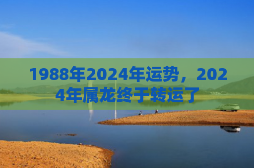 1988年2024年运势，2024年属龙终于转运了