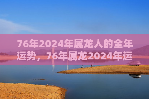76年2024年属龙人的全年运势，76年属龙2024年运势及运程每月运程