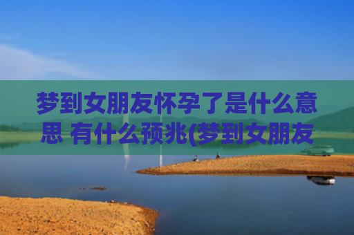 梦到女朋友怀孕了是什么意思 有什么预兆(梦到女朋友怀孕了是什么预兆周公)
