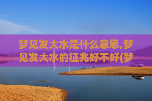 梦见发大水是什么意思,梦见发大水的征兆好不好(梦见发大水是什么预兆 女性周公解梦)
