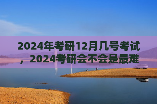 2024年考研12月几号考试，2024考研会不会是最难的一年（考研一年会不会）
