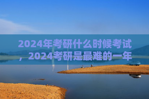2024年考研什么时候考试，2024考研是最难的一年吗（考研一年什么时候）