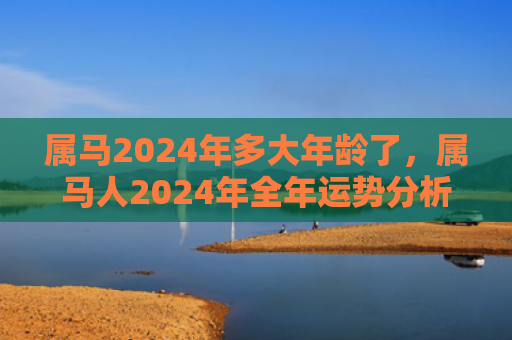 属马2024年多大年龄了，属马人2024年全年运势分析（多大年龄属马运势分析）