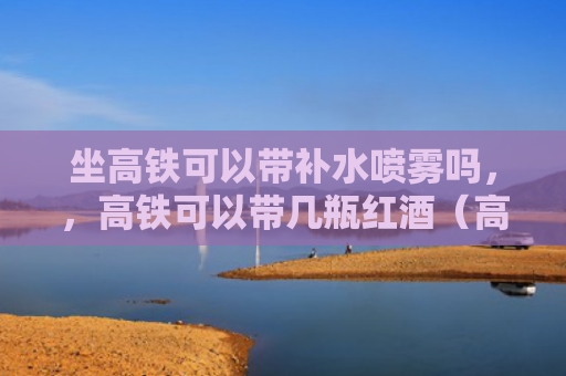 坐高铁可以带补水喷雾吗，，高铁可以带几瓶红酒（高铁喷雾红酒）