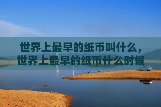 世界上最早的纸币叫什么，世界上最早的纸币什么时候出现（纸币世界上最早什么时候）