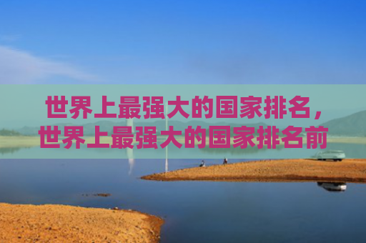 世界上最强大的国家排名，世界上最强大的国家排名前50（世界上强大排名）