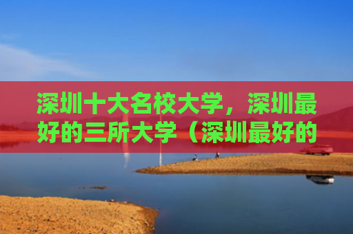 深圳十大名校大学，深圳最好的三所大学（深圳最好的十大）