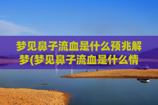 梦见鼻子流血是什么预兆解梦(梦见鼻子流血是什么情况)