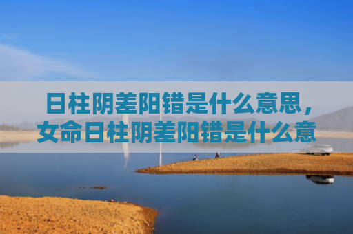 日柱阴差阳错是什么意思，女命日柱阴差阳错是什么意思（日柱女命阴差阳错）