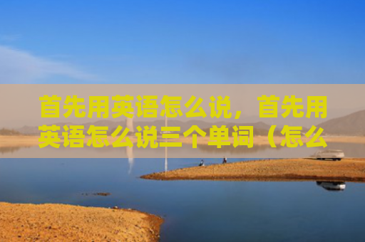 首先用英语怎么说，首先用英语怎么说三个单词（怎么说英语单词）
