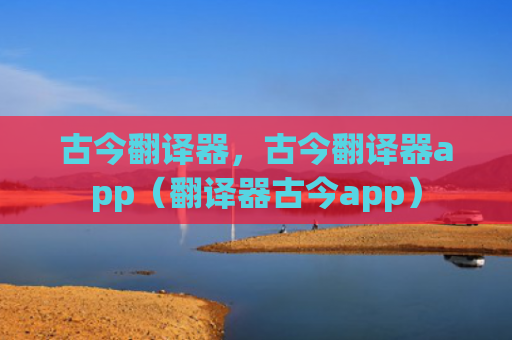 古今翻译器，古今翻译器app（翻译器古今app）