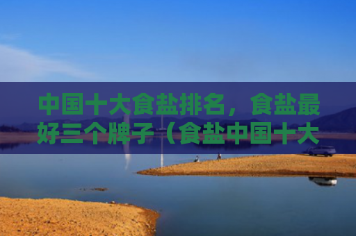 中国十大食盐排名，食盐最好三个牌子（食盐中国十大牌子）