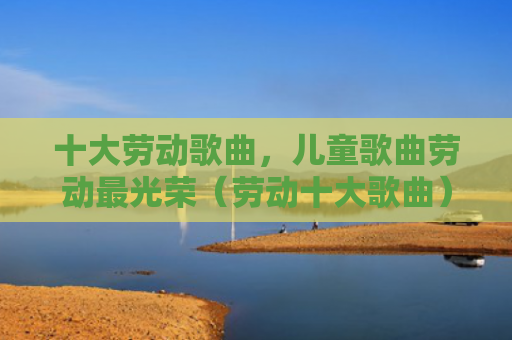 十大劳动歌曲，儿童歌曲劳动最光荣（劳动十大歌曲）