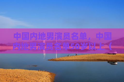 中国内地男演员名单，中国内地男演员名单50岁以上（中国内地男演员名单）