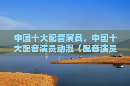 中国十大配音演员，中国十大配音演员动漫（配音演员中国十大动漫）