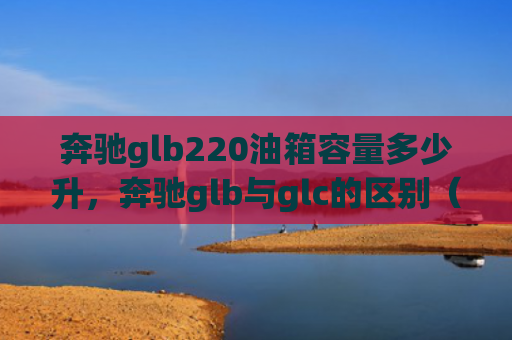 奔驰glb220油箱容量多少升，奔驰glb与glc的区别（奔驰油箱容量）