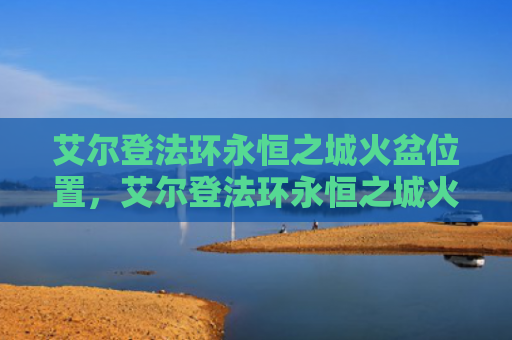 艾尔登法环永恒之城火盆位置，艾尔登法环永恒之城火盆位置（火盆之城艾尔）